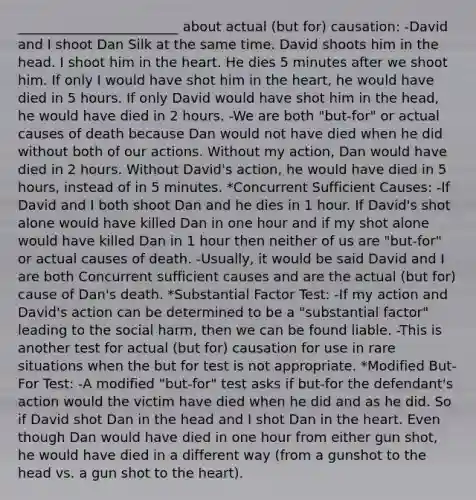 ________________________ about actual (but for) causation: -David and I shoot Dan Silk at the same time. David shoots him in the head. I shoot him in the heart. He dies 5 minutes after we shoot him. If only I would have shot him in the heart, he would have died in 5 hours. If only David would have shot him in the head, he would have died in 2 hours. -We are both "but-for" or actual causes of death because Dan would not have died when he did without both of our actions. Without my action, Dan would have died in 2 hours. Without David's action, he would have died in 5 hours, instead of in 5 minutes. *Concurrent Sufficient Causes: -If David and I both shoot Dan and he dies in 1 hour. If David's shot alone would have killed Dan in one hour and if my shot alone would have killed Dan in 1 hour then neither of us are "but-for" or actual causes of death. -Usually, it would be said David and I are both Concurrent sufficient causes and are the actual (but for) cause of Dan's death. *Substantial Factor Test: -If my action and David's action can be determined to be a "substantial factor" leading to the social harm, then we can be found liable. -This is another test for actual (but for) causation for use in rare situations when the but for test is not appropriate. *Modified But-For Test: -A modified "but-for" test asks if but-for the defendant's action would the victim have died when he did and as he did. So if David shot Dan in the head and I shot Dan in the heart. Even though Dan would have died in one hour from either gun shot, he would have died in a different way (from a gunshot to the head vs. a gun shot to the heart).