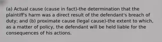 (a) Actual cause (cause in fact)-the determination that the plaintiff's harm was a direct result of the defendant's breach of duty; and (b) proximate cause (legal cause)-the extent to which, as a matter of policy, the defendant will be held liable for the consequences of his actions.