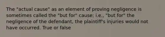 The "actual cause" as an element of proving negligence is sometimes called the "but for" cause; i.e., "but for" the negligence of the defendant, the plaintiff's injuries would not have occurred. True or false