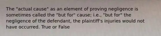 The "actual cause" as an element of proving negligence is sometimes called the "but for" cause; i.e., "but for" the negligence of the defendant, the plaintiff's injuries would not have occurred. True or False