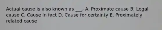 Actual cause is also known as ___. A. Proximate cause B. Legal cause C. Cause in fact D. Cause for certainty E. Proximately related cause