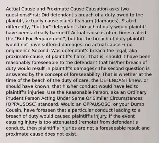 Actual Cause and Proximate Cause Causation asks two questions:First: Did defendant's breach of a duty owed to the plaintiff, actually cause plaintiff's harm (damages). Stated differently, "but for" defendant's breach of duty would plaintiff have been actually harmed? Actual cause is often times called the "But For Requirement", but for the breach of duty plaintiff would not have suffered damages. no actual cause → no negligence Second: Was defendant's breach the legal, aka proximate cause, of plaintiff's harm. That is, should it have been reasonably foreseeable to the defendant that his/her breach of duty would result in plaintiff's damages? The second question is answered by the concept of foreseeability. That is whether at the time of the beach of the duty of care, the DEFENDANT knew, or should have known, that his/her conduct would have led to plaintiff's injuries. Use the Reasonable Person, aka an Ordinary Prudent Person Acting Under Same Or Similar Circumstances (OPPAUSOSC) standard. Would an OPPAUSOSC, or your Dumb Cousin, have foreseen that a particular conduct leading to a breach of duty would caused plaintiff's injury. If the event causing injury is too attenuated (remote) from defendant's conduct, then plaintiff's injuries are not a foreseeable result and proximate cause does not exist.