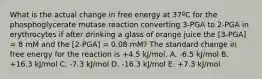 What is the actual change in free energy at 37ºC for the phosphoglycerate mutase reaction converting 3-PGA to 2-PGA in erythrocytes if after drinking a glass of orange juice the [3-PGA] = 8 mM and the [2-PGA] = 0.08 mM? The standard change in free energy for the reaction is +4.5 kJ/mol. A. -6.5 kJ/mol B. +16.3 kJ/mol C. -7.3 kJ/mol D. -16.3 kJ/mol E. +7.3 kJ/mol