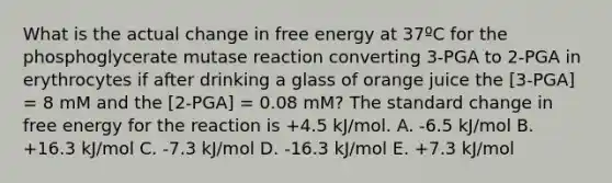 What is the actual change in free energy at 37ºC for the phosphoglycerate mutase reaction converting 3-PGA to 2-PGA in erythrocytes if after drinking a glass of orange juice the [3-PGA] = 8 mM and the [2-PGA] = 0.08 mM? The standard change in free energy for the reaction is +4.5 kJ/mol. A. -6.5 kJ/mol B. +16.3 kJ/mol C. -7.3 kJ/mol D. -16.3 kJ/mol E. +7.3 kJ/mol