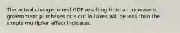 The actual change in real GDP resulting from an increase in government purchases or a cut in taxes will be less than the simple multiplier effect indicates.