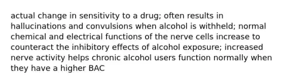 actual change in sensitivity to a drug; often results in hallucinations and convulsions when alcohol is withheld; normal chemical and electrical functions of the nerve cells increase to counteract the inhibitory effects of alcohol exposure; increased nerve activity helps chronic alcohol users function normally when they have a higher BAC