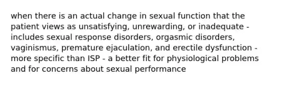 when there is an actual change in sexual function that the patient views as unsatisfying, unrewarding, or inadequate - includes sexual response disorders, orgasmic disorders, vaginismus, premature ejaculation, and erectile dysfunction - more specific than ISP - a better fit for physiological problems and for concerns about sexual performance