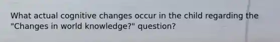 What actual cognitive changes occur in the child regarding the "Changes in world knowledge?" question?