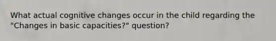 What actual cognitive changes occur in the child regarding the "Changes in basic capacities?" question?