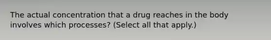 The actual concentration that a drug reaches in the body involves which processes? (Select all that apply.)