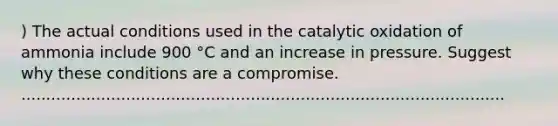 ) The actual conditions used in the catalytic oxidation of ammonia include 900 °C and an increase in pressure. Suggest why these conditions are a compromise. .................................................................................................