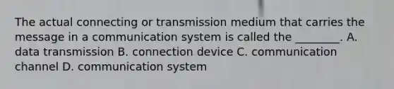 The actual connecting or transmission medium that carries the message in a communication system is called the ________. A. data transmission B. connection device C. communication channel D. communication system