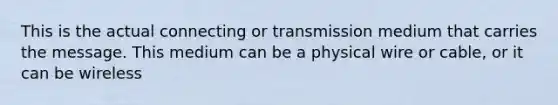 This is the actual connecting or transmission medium that carries the message. This medium can be a physical wire or cable, or it can be wireless