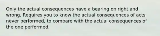 Only the actual consequences have a bearing on right and wrong. Requires you to know the actual consequences of acts never performed, to compare with the actual consequences of the one performed.