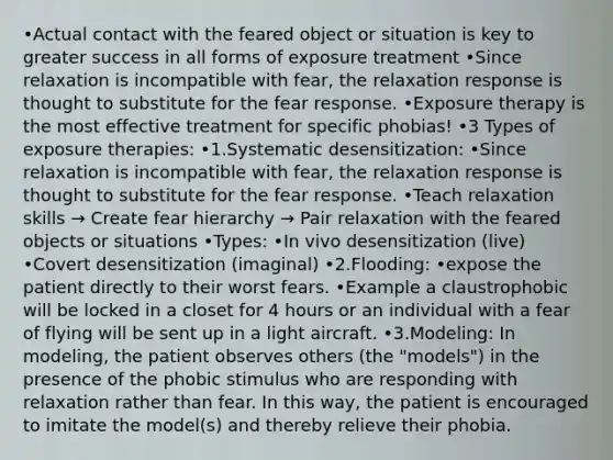 •Actual contact with the feared object or situation is key to greater success in all forms of exposure treatment •Since relaxation is incompatible with fear, the relaxation response is thought to substitute for the fear response. •Exposure therapy is the most effective treatment for specific phobias! •3 Types of exposure therapies: •1.Systematic desensitization: •Since relaxation is incompatible with fear, the relaxation response is thought to substitute for the fear response. •Teach relaxation skills → Create fear hierarchy → Pair relaxation with the feared objects or situations •Types: •In vivo desensitization (live) •Covert desensitization (imaginal) •2.Flooding: •expose the patient directly to their worst fears. •Example a claustrophobic will be locked in a closet for 4 hours or an individual with a fear of flying will be sent up in a light aircraft. •3.Modeling: In modeling, the patient observes others (the "models") in the presence of the phobic stimulus who are responding with relaxation rather than fear. In this way, the patient is encouraged to imitate the model(s) and thereby relieve their phobia.