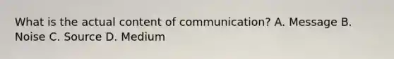 What is the actual content of communication? A. Message B. Noise C. Source D. Medium