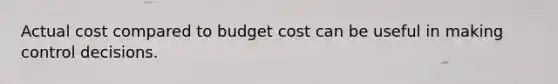 Actual cost compared to budget cost can be useful in making control decisions.