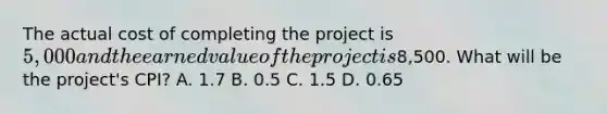 The actual cost of completing the project is 5,000 and the earned value of the project is8,500. What will be the project's CPI? A. 1.7 B. 0.5 C. 1.5 D. 0.65