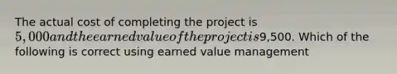 The actual cost of completing the project is 5,000 and the earned value of the project is9,500. Which of the following is correct using earned value management