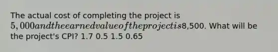 The actual cost of completing the project is 5,000 and the earned value of the project is8,500. What will be the project's CPI? 1.7 0.5 1.5 0.65