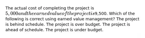 The actual cost of completing the project is 5,000 and the earned value of the project is9,500. Which of the following is correct using earned value management? The project is behind schedule. The project is over budget. The project is ahead of schedule. The project is under budget.