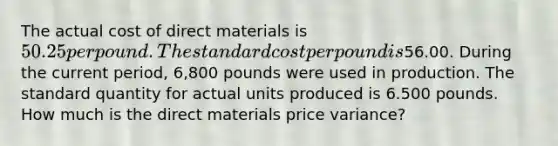 The actual cost of direct materials is​ 50.25 per pound. The standard cost per pound is​56.00. During the current​ period, 6,800 pounds were used in production. The standard quantity for actual units produced is 6.500 pounds. How much is the direct materials price​ variance?