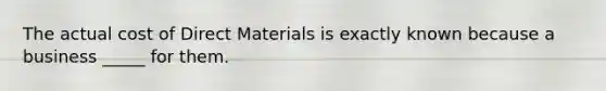 The actual cost of Direct Materials is exactly known because a business _____ for them.