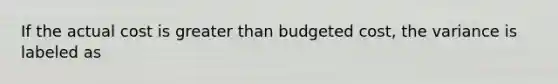 If the actual cost is greater than budgeted cost, the variance is labeled as