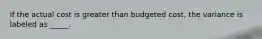 If the actual cost is greater than budgeted cost, the variance is labeled as _____.