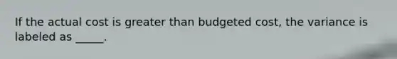 If the actual cost is greater than budgeted cost, the variance is labeled as _____.