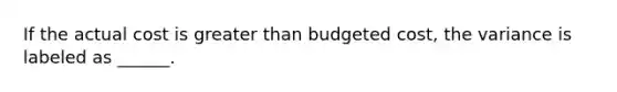 If the actual cost is greater than budgeted cost, the variance is labeled as ______.