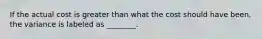 If the actual cost is greater than what the cost should have been, the variance is labeled as ________.