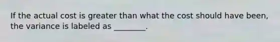 If the actual cost is greater than what the cost should have been, the variance is labeled as ________.