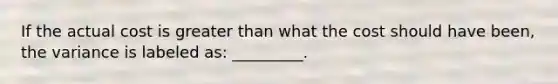 If the actual cost is greater than what the cost should have been, the variance is labeled as: _________.