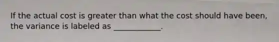 If the actual cost is greater than what the cost should have been, the variance is labeled as ____________.
