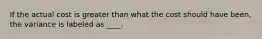 If the actual cost is greater than what the cost should have been, the variance is labeled as ____.