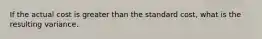 If the actual cost is greater than the standard cost, what is the resulting variance.