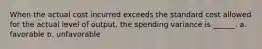 When the actual cost incurred exceeds the standard cost allowed for the actual level of output, the spending variance is ______. a. favorable b. unfavorable