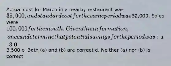 Actual cost for March in a nearby restaurant was 35,000, and <a href='https://www.questionai.com/knowledge/kcPpk1qW7K-standard-cost' class='anchor-knowledge'>standard cost</a> for the same period was32,000. Sales were 100,000 for the month. Given this information, one can determine that potential savings for the period was: a. 3.0% b.3,500 c. Both (a) and (b) are correct d. Neither (a) nor (b) is correct