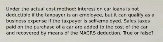 Under the actual cost method: Interest on car loans is not deductible if the taxpayer is an employee, but it can qualify as a business expense if the taxpayer is self-employed. Sales taxes paid on the purchase of a car are added to the cost of the car and recovered by means of the MACRS deduction. True or false?