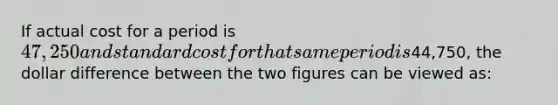 If actual cost for a period is 47,250 and standard cost for that same period is44,750, the dollar difference between the two figures can be viewed as: