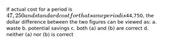 If actual cost for a period is 47,250 and standard cost for that same period is44,750, the dollar difference between the two figures can be viewed as: a. waste b. potential savings c. both (a) and (b) are correct d. neither (a) nor (b) is correct