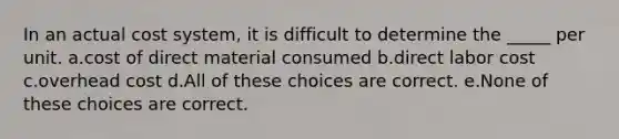 In an actual cost system, it is difficult to determine the _____ per unit. a.cost of direct material consumed b.direct labor cost c.overhead cost d.All of these choices are correct. e.None of these choices are correct.