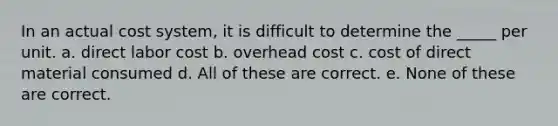 In an actual cost system, it is difficult to determine the _____ per unit. a. direct labor cost b. overhead cost c. cost of direct material consumed d. All of these are correct. e. None of these are correct.