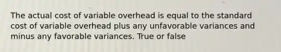 The actual cost of variable overhead is equal to the standard cost of variable overhead plus any unfavorable variances and minus any favorable variances. True or false