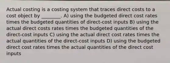 Actual costing is a costing system that traces direct costs to a cost object by ________. A) using the budgeted direct cost rates times the budgeted quantities of direct-cost inputs B) using the actual direct costs rates times the budgeted quantities of the direct-cost inputs C) using the actual direct cost rates times the actual quantities of the direct-cost inputs D) using the budgeted direct cost rates times the actual quantities of the direct cost inputs