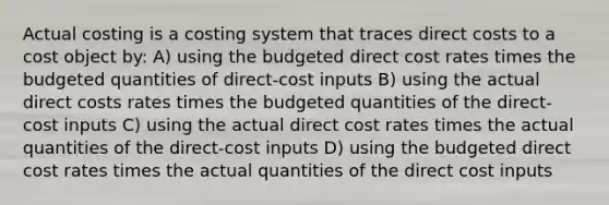 Actual costing is a costing system that traces direct costs to a cost object by: A) using the budgeted direct cost rates times the budgeted quantities of direct-cost inputs B) using the actual direct costs rates times the budgeted quantities of the direct-cost inputs C) using the actual direct cost rates times the actual quantities of the direct-cost inputs D) using the budgeted direct cost rates times the actual quantities of the direct cost inputs