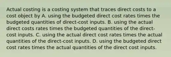 Actual costing is a costing system that traces direct costs to a cost object by A. using the budgeted direct cost rates times the budgeted quantities of direct-cost inputs. B. using the actual direct costs rates times the budgeted quantities of the direct-cost inputs. C. using the actual direct cost rates times the actual quantities of the direct-cost inputs. D. using the budgeted direct cost rates times the actual quantities of the direct cost inputs.