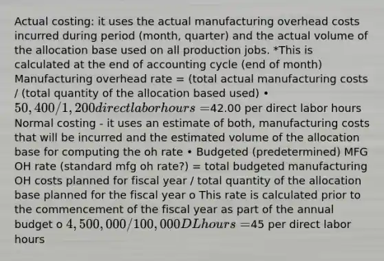 Actual costing: it uses the actual manufacturing overhead costs incurred during period (month, quarter) and the actual volume of the allocation base used on all production jobs. *This is calculated at the end of accounting cycle (end of month) Manufacturing overhead rate = (total actual manufacturing costs / (total quantity of the allocation based used) • 50,400 / 1,200 direct labor hours =42.00 per direct labor hours Normal costing - it uses an estimate of both, manufacturing costs that will be incurred and the estimated volume of the allocation base for computing the oh rate • Budgeted (predetermined) MFG OH rate (standard mfg oh rate?) = total budgeted manufacturing OH costs planned for fiscal year / total quantity of the allocation base planned for the fiscal year o This rate is calculated prior to the commencement of the fiscal year as part of the annual budget o 4,500,000 /100,000 DL hours =45 per direct labor hours