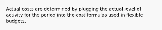 Actual costs are determined by plugging the actual level of activity for the period into the cost formulas used in <a href='https://www.questionai.com/knowledge/kJsahn13VE-flexible-budgets' class='anchor-knowledge'>flexible budgets</a>.